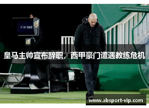 皇马主帅宣布辞职，西甲豪门遭遇教练危机